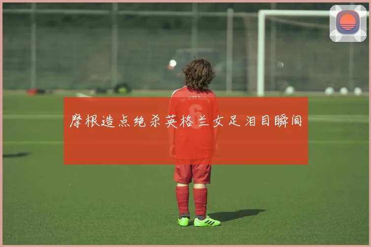 摩根造点绝杀英格兰女足泪目瞬间