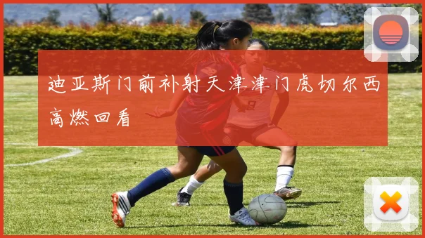 迪亚斯门前补射天津津门虎切尔西高燃回看