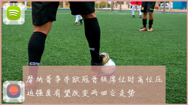 摩纳哥争夺欧冠晋级席位时高位压迫强度有望改变两回合走势