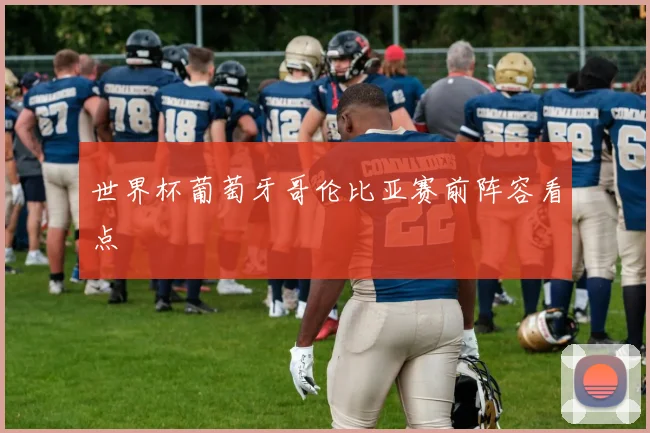世界杯葡萄牙哥伦比亚赛前阵容看点