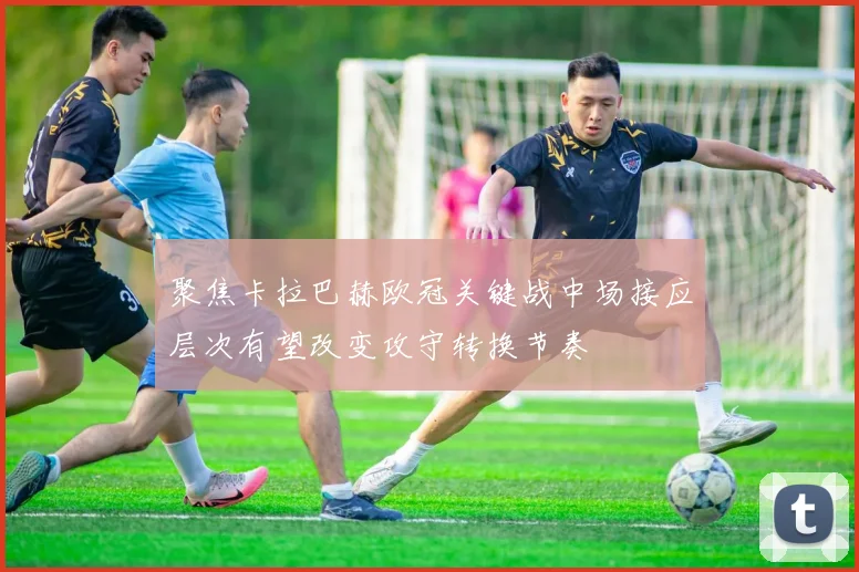 聚焦卡拉巴赫欧冠关键战中场接应层次有望改变攻守转换节奏