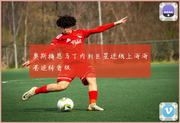 奥斯梅恩马丁内利巨星连线上海海港逆转晋级