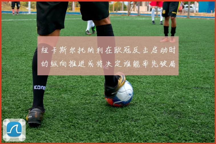 纽卡斯尔托纳利在欧冠反击启动时的纵向推进或将决定谁能率先破局
