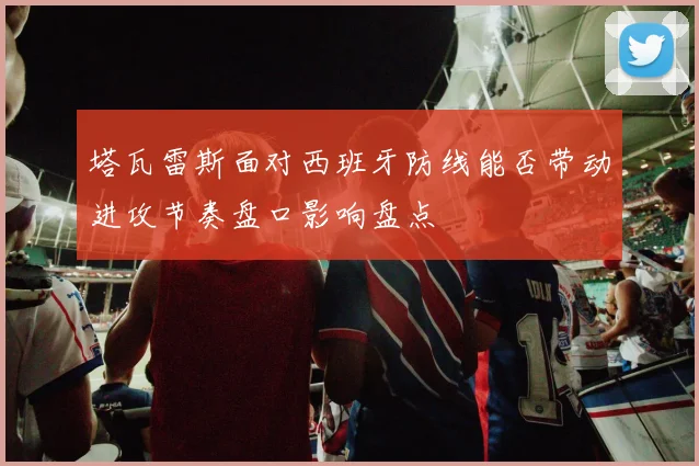 塔瓦雷斯面对西班牙防线能否带动进攻节奏盘口影响盘点