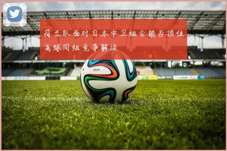 荷兰队面对日本中卫组合能否顶住高球同组竞争解读