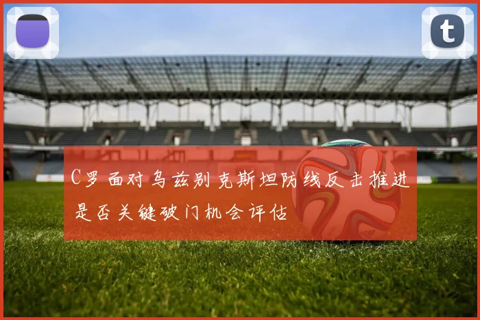 C罗面对乌兹别克斯坦防线反击推进是否关键破门机会评估