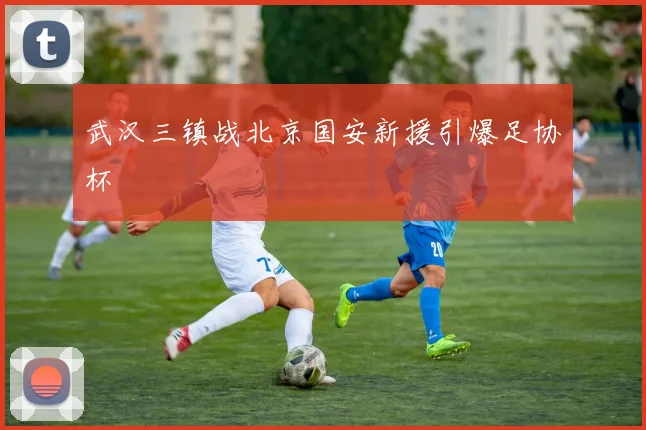 武汉三镇战北京国安新援引爆足协杯