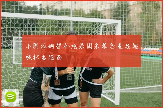 小图拉姆替补绝杀国米悬念重启超级杯名场面
