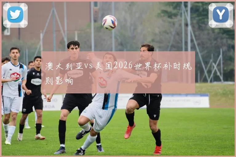 澳大利亚vs美国2026世界杯补时规则影响