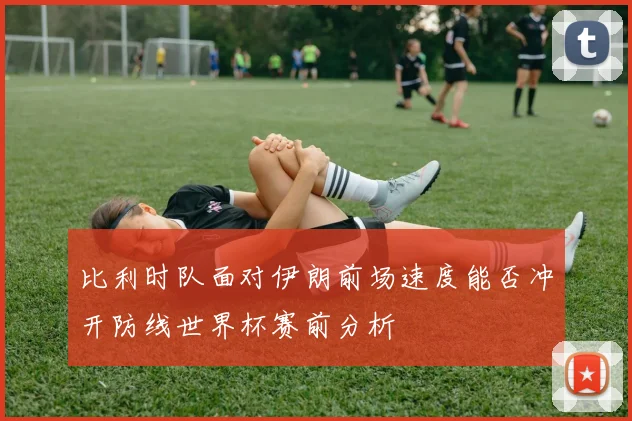 比利时队面对伊朗前场速度能否冲开防线世界杯赛前分析