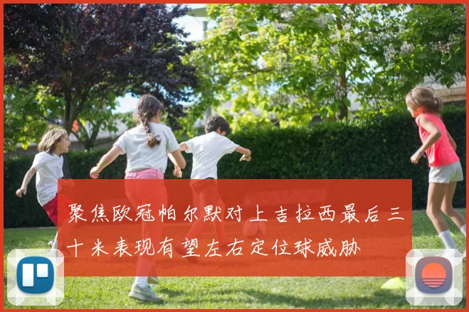 聚焦欧冠帕尔默对上吉拉西最后三十米表现有望左右定位球威胁