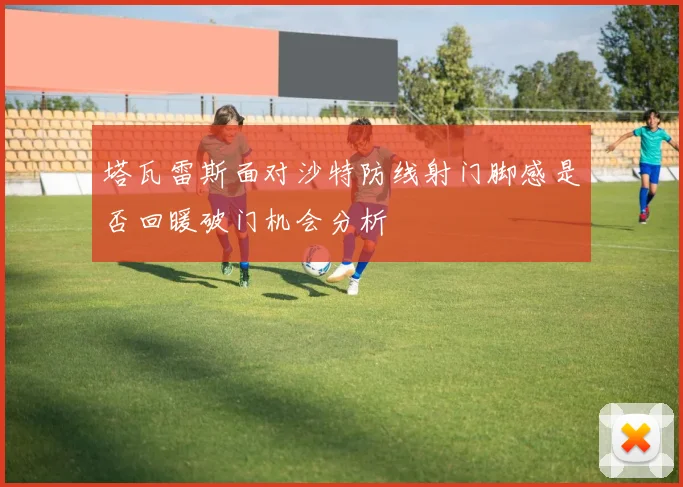 塔瓦雷斯面对沙特防线射门脚感是否回暖破门机会分析