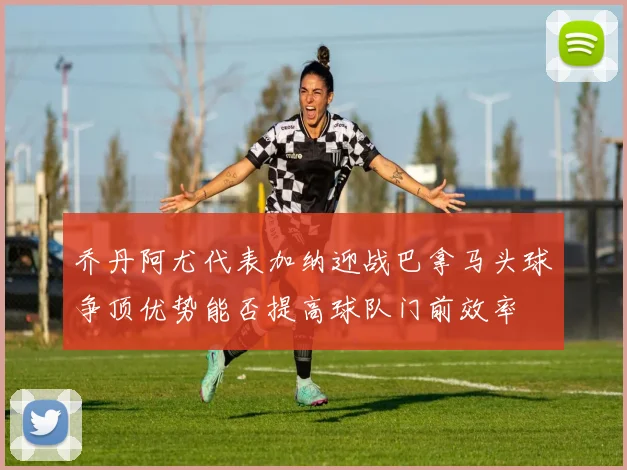 乔丹阿尤代表加纳迎战巴拿马头球争顶优势能否提高球队门前效率