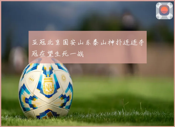 亚冠北京国安山东泰山神扑连连夺冠在望生死一战