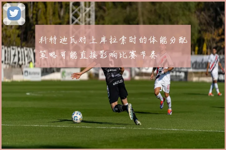 科特迪瓦对上库拉索时的体能分配策略可能直接影响比赛节奏