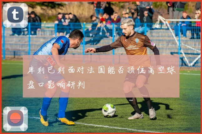 库利巴利面对法国能否顶住高空球盘口影响研判