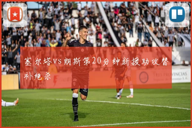 塞尔塔vs朗斯第20分钟新援助攻替补绝杀