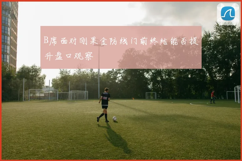 B席面对刚果金防线门前终结能否提升盘口观察