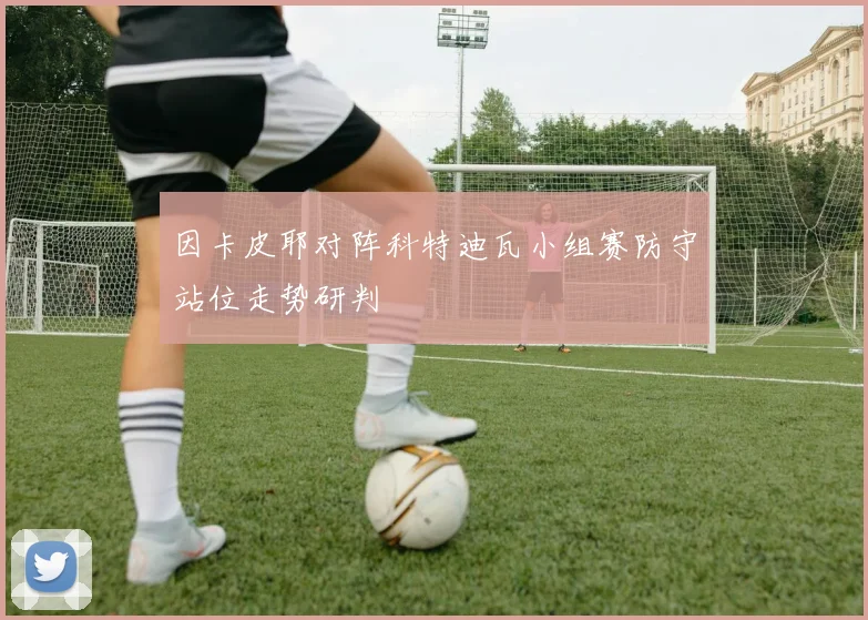 因卡皮耶对阵科特迪瓦小组赛防守站位走势研判