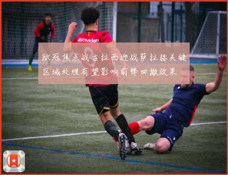 欧冠焦点战吉拉西迎战萨拉赫关键区域处理有望影响前锋回撤效果