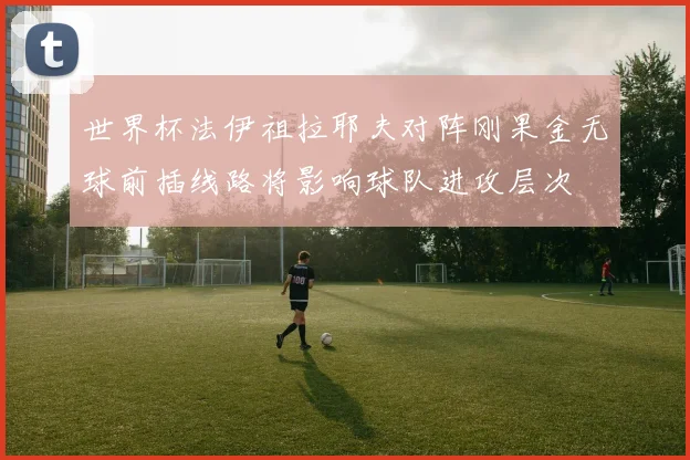 世界杯法伊祖拉耶夫对阵刚果金无球前插线路将影响球队进攻层次