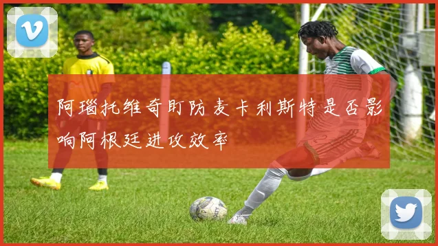 阿瑙托维奇盯防麦卡利斯特是否影响阿根廷进攻效率