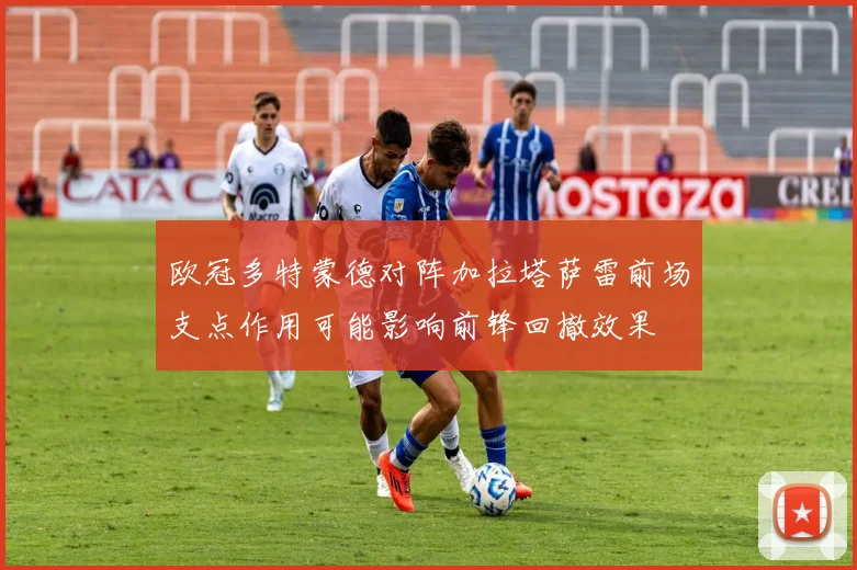 欧冠多特蒙德对阵加拉塔萨雷前场支点作用可能影响前锋回撤效果