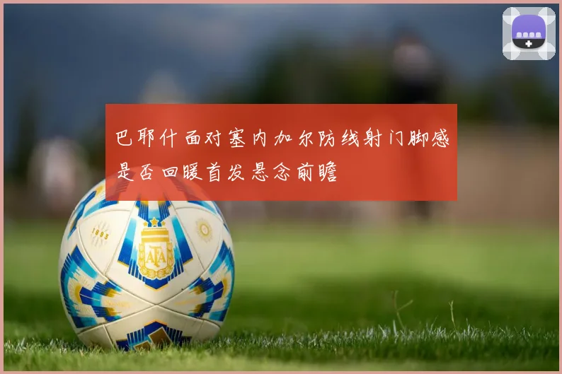 巴耶什面对塞内加尔防线射门脚感是否回暖首发悬念前瞻