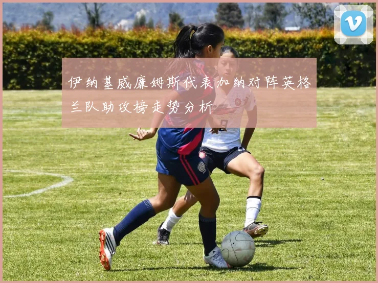 伊纳基威廉姆斯代表加纳对阵英格兰队助攻榜走势分析