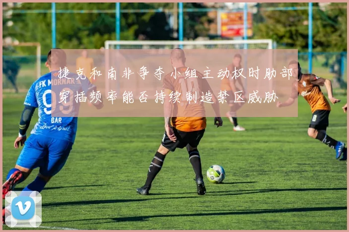 捷克和南非争夺小组主动权时肋部穿插频率能否持续制造禁区威胁