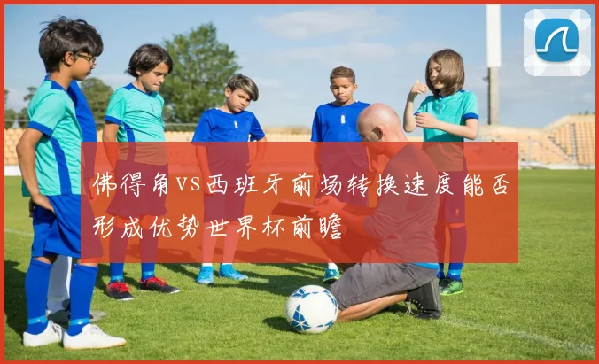 佛得角vs西班牙前场转换速度能否形成优势世界杯前瞻