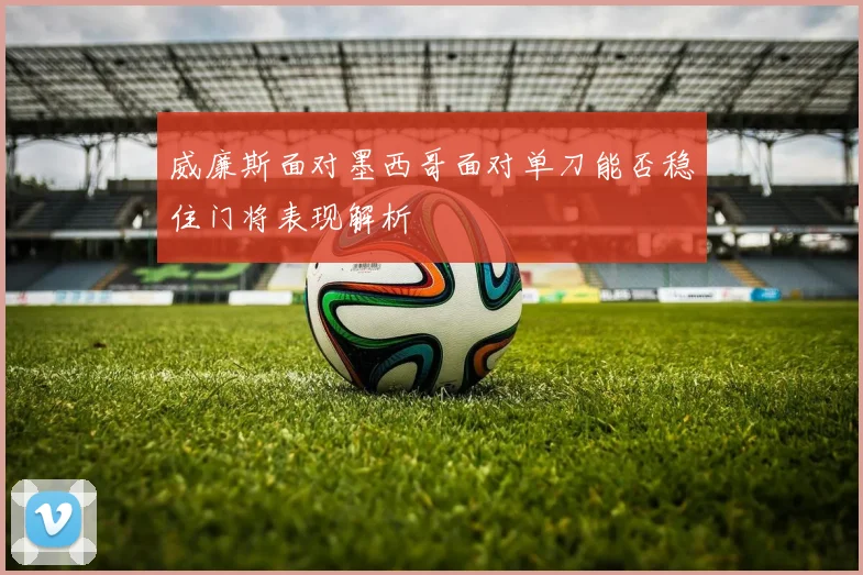 威廉斯面对墨西哥面对单刀能否稳住门将表现解析