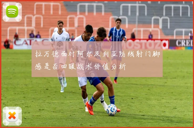 拉万德面对阿尔及利亚防线射门脚感是否回暖战术价值分析