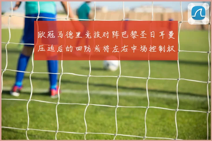 欧冠马德里竞技对阵巴黎圣日耳曼压迫后的回防或将左右中场控制权
