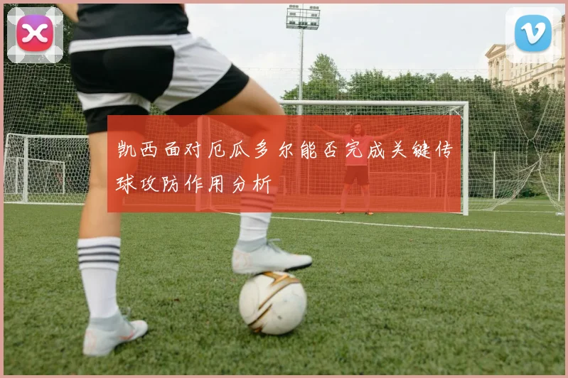 凯西面对厄瓜多尔能否完成关键传球攻防作用分析