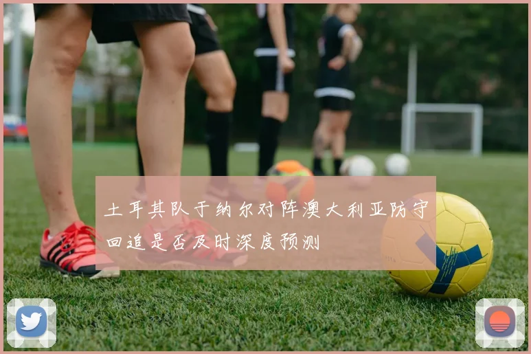 土耳其队于纳尔对阵澳大利亚防守回追是否及时深度预测