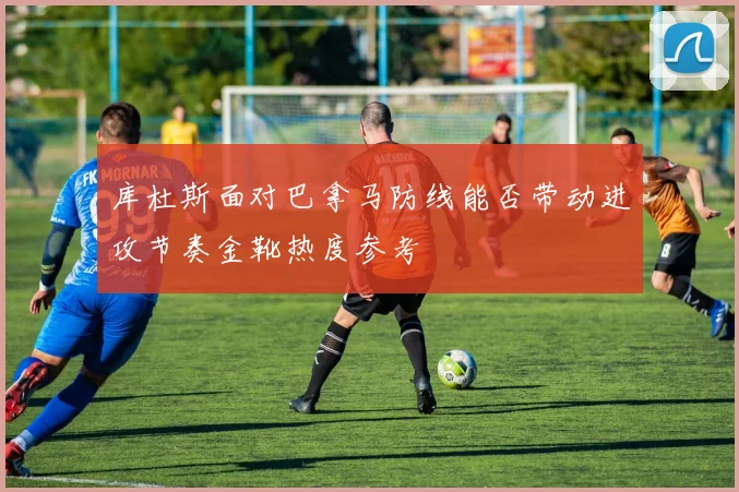 库杜斯面对巴拿马防线能否带动进攻节奏金靴热度参考